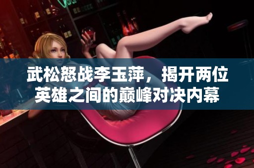 武松怒戰(zhàn)李玉萍，揭開(kāi)兩位英雄之間的巔峰對(duì)決內(nèi)幕