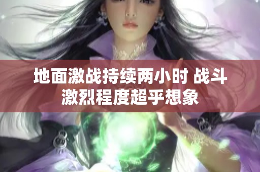 地面激戰(zhàn)持續(xù)兩小時 戰(zhàn)斗激烈程度超乎想象