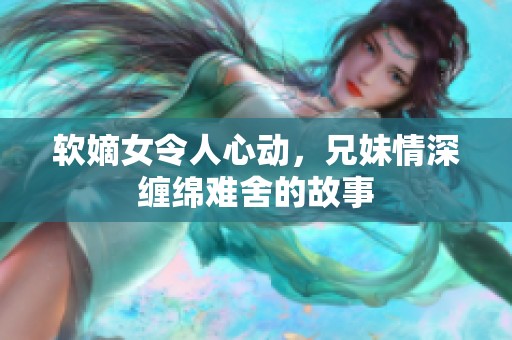 軟嫡女令人心動，兄妹情深纏綿難舍的故事