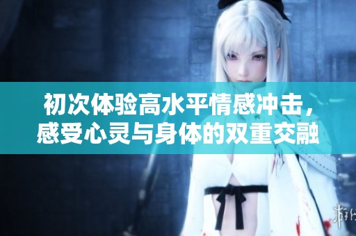 初次體驗(yàn)高水平情感沖擊，感受心靈與身體的雙重交融