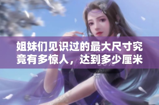 姐妹們見識過的最大尺寸究竟有多驚人，達到多少厘米呢