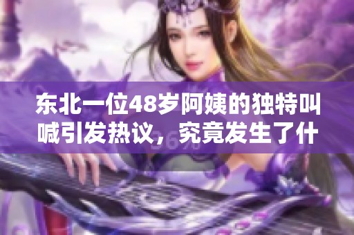 東北一位48歲阿姨的獨特叫喊引發(fā)熱議，究竟發(fā)生了什么呢