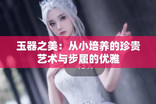 玉器之美：從小培養(yǎng)的珍貴藝術(shù)與步履的優(yōu)雅