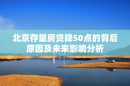 北京存量房貸降50點(diǎn)的背后原因及未來影響分析