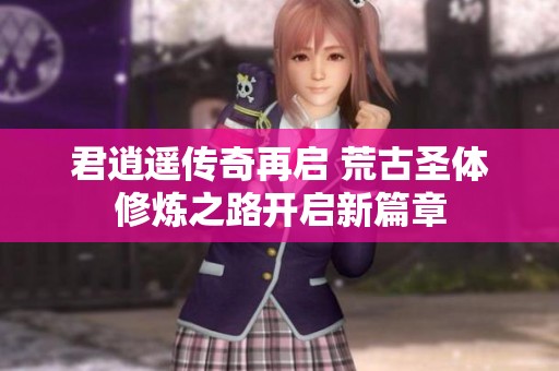 君逍遙傳奇再啟 荒古圣體修煉之路開(kāi)啟新篇章