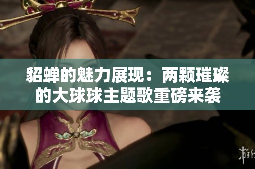 貂蟬的魅力展現(xiàn)：兩顆璀璨的大球球主題歌重磅來襲