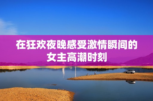 在狂歡夜晚感受激情瞬間的女主高潮時刻