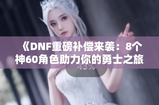 《DNF重磅補(bǔ)償來(lái)襲：8個(gè)神60角色助力你的勇士之旅》