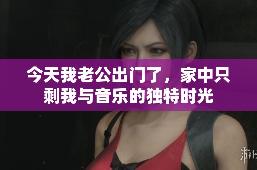 今天我老公出門了，家中只剩我與音樂(lè)的獨(dú)特時(shí)光