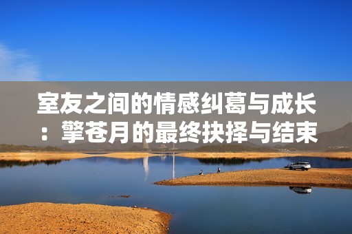 室友之間的情感糾葛與成長(zhǎng)：擎蒼月的最終抉擇與結(jié)束