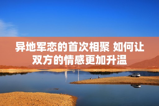 異地軍戀的首次相聚 如何讓雙方的情感更加升溫