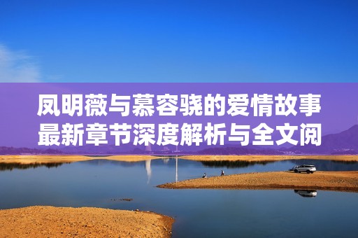鳳明薇與慕容驍?shù)膼矍楣适伦钚抡鹿?jié)深度解析與全文閱讀分享