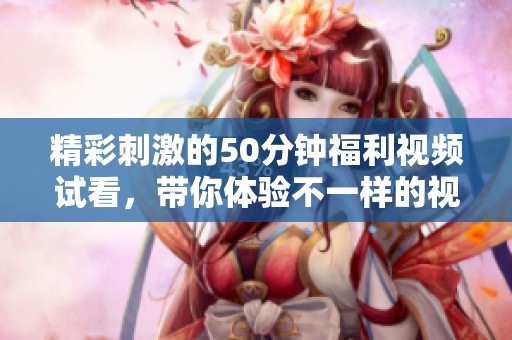 精彩刺激的50分鐘福利視頻試看，帶你體驗(yàn)不一樣的視聽盛宴