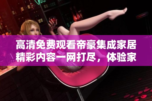 高清免費(fèi)觀(guān)看帝豪集成家居精彩內(nèi)容一網(wǎng)打盡，體驗(yàn)家居之美