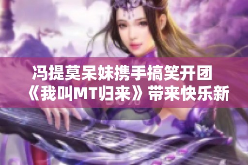 馮提莫呆妹攜手搞笑開團(tuán) 《我叫MT歸來》帶來快樂新體驗(yàn)