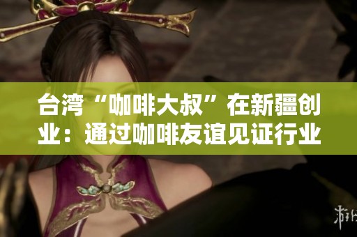 臺(tái)灣“咖啡大叔”在新疆創(chuàng)業(yè)：通過咖啡友誼見證行業(yè)發(fā)展變遷