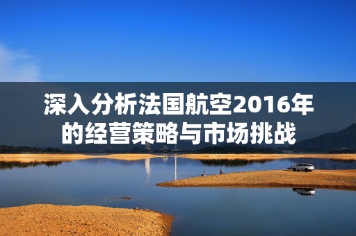 深入分析法國(guó)航空2016年的經(jīng)營(yíng)策略與市場(chǎng)挑戰(zhàn)