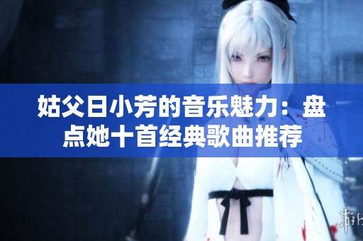 姑父日小芳的音樂(lè)魅力：盤點(diǎn)她十首經(jīng)典歌曲推薦