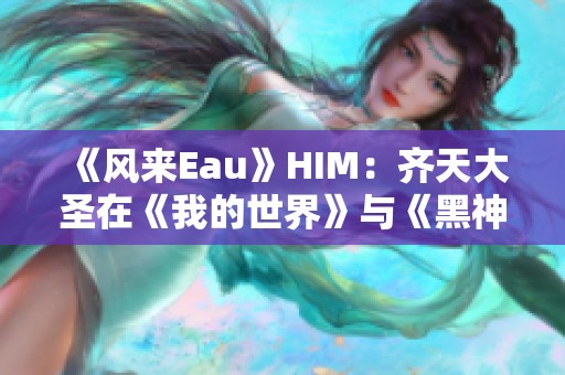 《風(fēng)來(lái)Eau》HIM:齊天大圣在《我的世界》與《黑神話(huà)·悟空》中的較量分析 《風(fēng)來(lái)Eau》HIM:齊天大圣在《我的世界》與《黑神話(huà)·悟空》中的較量分析