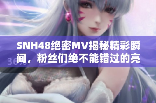 SNH48絕密MV揭秘精彩瞬間，粉絲們絕不能錯過的亮點！