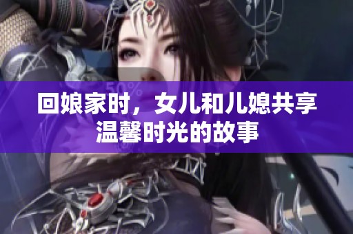 回娘家時(shí)，女兒和兒媳共享溫馨時(shí)光的故事