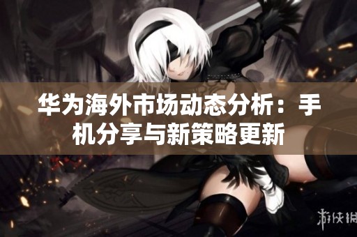 華為海外市場動態(tài)分析：手機分享與新策略更新