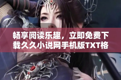 暢享閱讀樂(lè)趣，立即免費(fèi)下載久久小說(shuō)網(wǎng)手機(jī)版TXT格式圖書