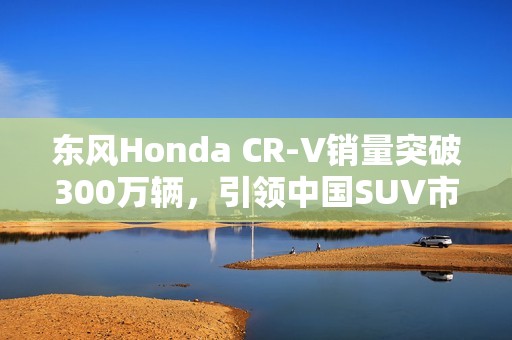 東風(fēng)Honda CR-V銷量突破300萬輛，引領(lǐng)中國SUV市場傳奇之路