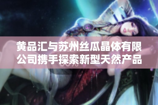 黃品匯與蘇州絲瓜晶體有限公司攜手探索新型天然產(chǎn)品市場(chǎng)