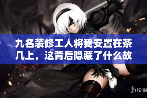 九名裝修工人將我安置在茶幾上，這背后隱藏了什么故事？