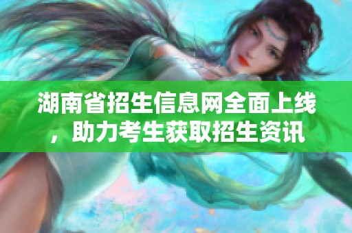 湖南省招生信息網(wǎng)全面上線，助力考生獲取招生資訊