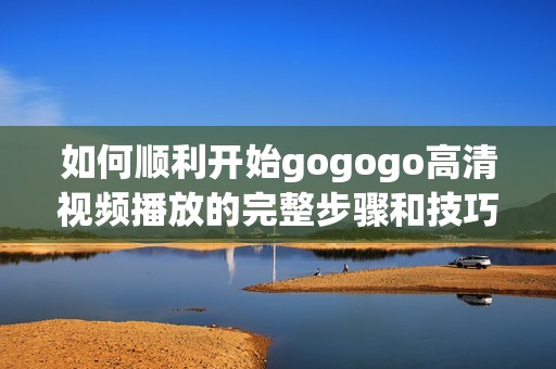 如何順利開始gogogo高清視頻播放的完整步驟和技巧