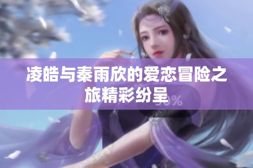 凌皓與秦雨欣的愛(ài)戀冒險(xiǎn)之旅精彩紛呈