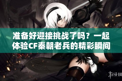準(zhǔn)備好迎接挑戰(zhàn)了嗎？一起體驗(yàn)CF秦朝老兵的精彩瞬間！