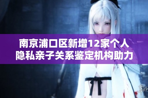 南京浦口區(qū)新增12家個人隱私親子關(guān)系鑒定機構(gòu)助力家庭關(guān)系保障