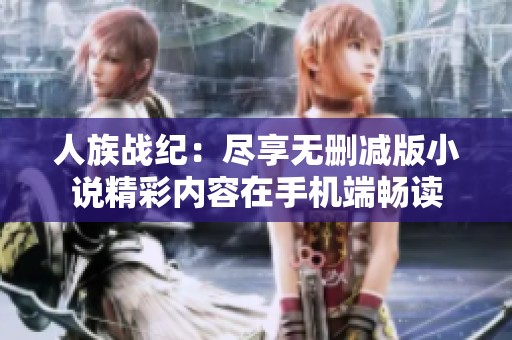 人族戰(zhàn)紀(jì)：盡享無刪減版小說精彩內(nèi)容在手機(jī)端暢讀