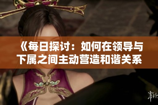 《每日探討:如何在領(lǐng)導(dǎo)與下屬之間主動(dòng)營(yíng)造和諧關(guān)系》 《每日探討:如何在領(lǐng)導(dǎo)與下屬之間主動(dòng)營(yíng)造和諧關(guān)系》