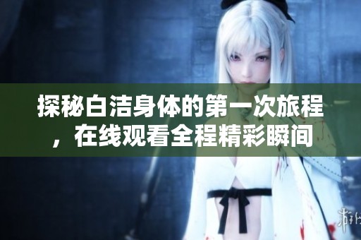 探秘白潔身體的第一次旅程，在線觀看全程精彩瞬間