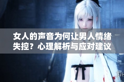女人的聲音為何讓男人情緒失控?心理解析與應(yīng)對建議 女人的聲音為何讓男人情緒失控?心理解析與應(yīng)對建議
