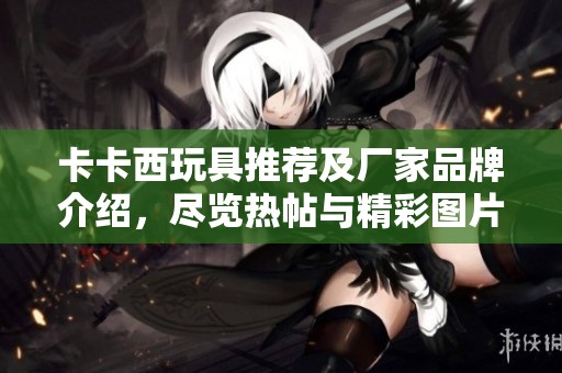 卡卡西玩具推薦及廠家品牌介紹，盡覽熱帖與精彩圖片