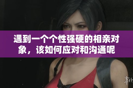 遇到一個個性強硬的相親對象，該如何應(yīng)對和溝通呢