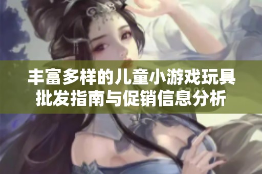 豐富多樣的兒童小游戲玩具批發(fā)指南與促銷信息分析