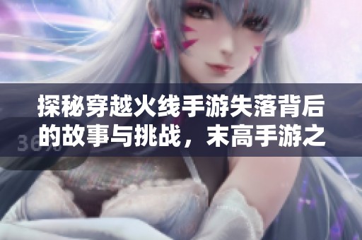 探秘穿越火線手游失落背后的故事與挑戰(zhàn)，末高手游之家為你揭秘