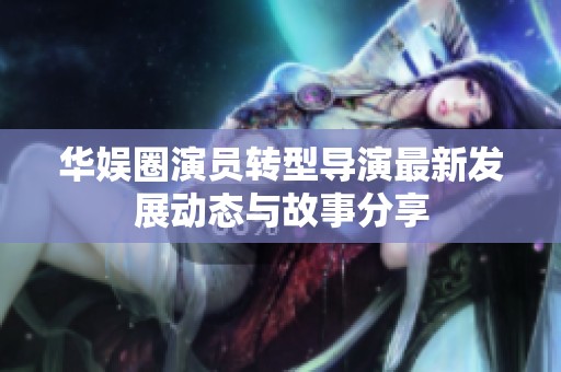 華娛圈演員轉(zhuǎn)型導演最新發(fā)展動態(tài)與故事分享