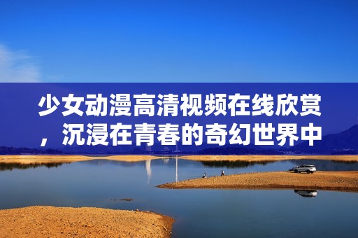 少女動漫高清視頻在線欣賞，沉浸在青春的奇幻世界中