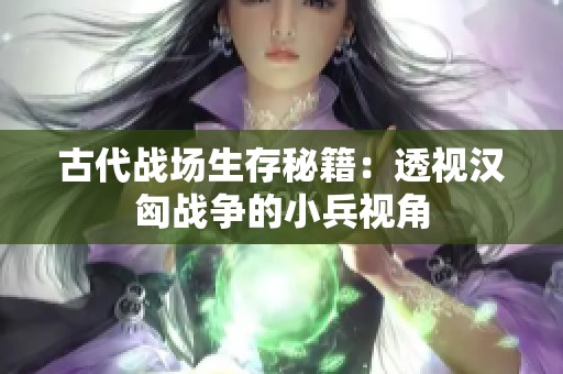 古代戰(zhàn)場生存秘籍：透視漢匈戰(zhàn)爭的小兵視角