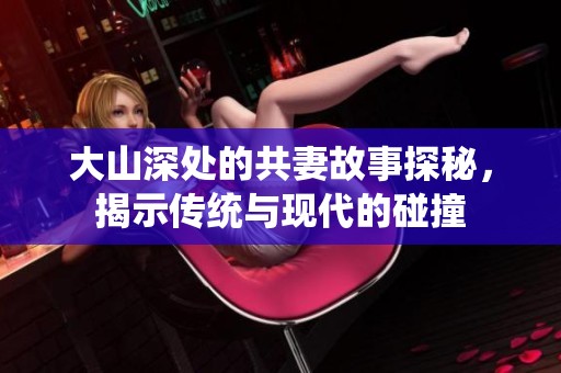 大山深處的共妻故事探秘，揭示傳統(tǒng)與現(xiàn)代的碰撞