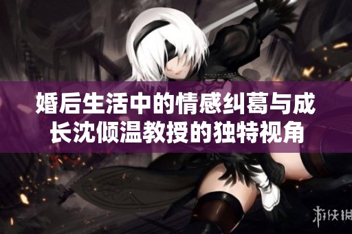 婚后生活中的情感糾葛與成長沈傾溫教授的獨特視角