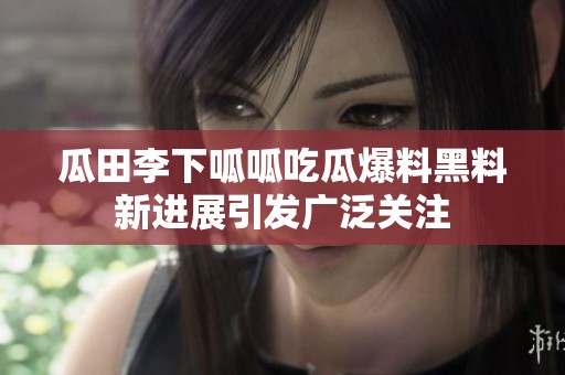 瓜田李下呱呱吃瓜爆料黑料新進展引發(fā)廣泛關(guān)注