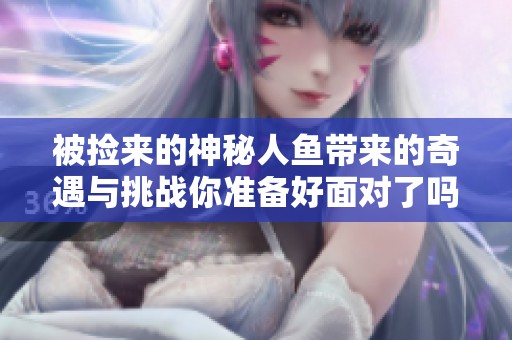 被撿來的神秘人魚帶來的奇遇與挑戰(zhàn)你準備好面對了嗎
